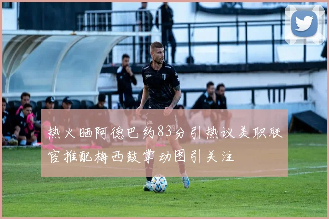 热火晒阿德巴约83分引热议美职联官推配梅西鼓掌动图引关注