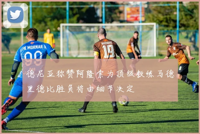 德尼亚称赞阿隆索为顶级教练马德里德比胜负将由细节决定