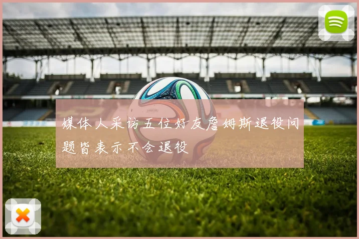 媒体人采访五位好友詹姆斯退役问题皆表示不会退役