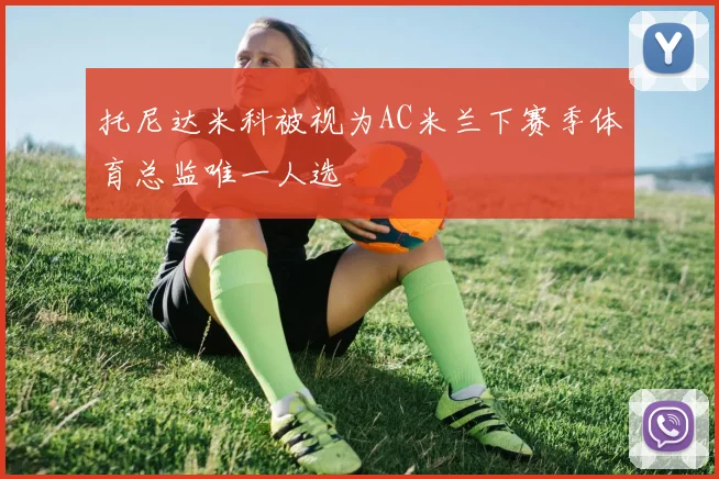 托尼达米科被视为AC米兰下赛季体育总监唯一人选