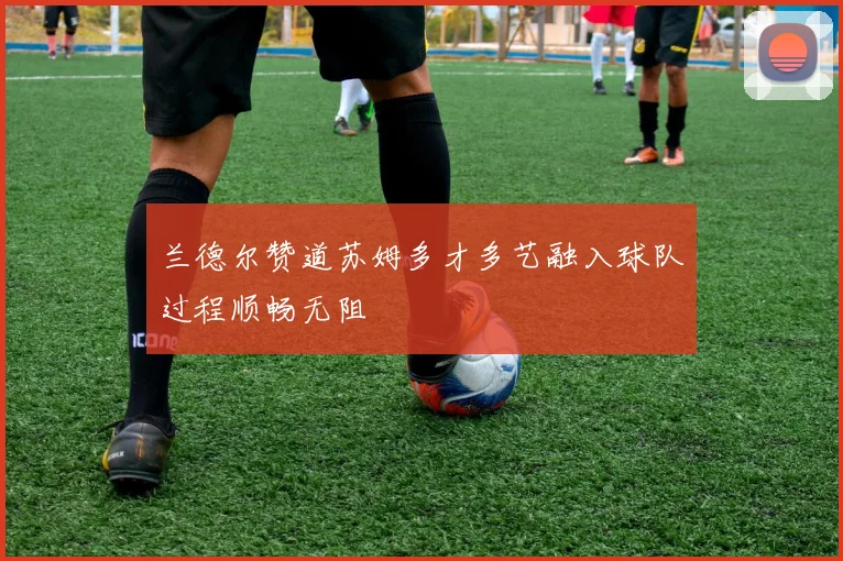 兰德尔赞道苏姆多才多艺融入球队过程顺畅无阻