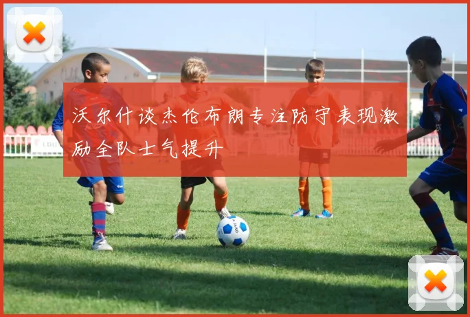 沃尔什谈杰伦布朗专注防守表现激励全队士气提升