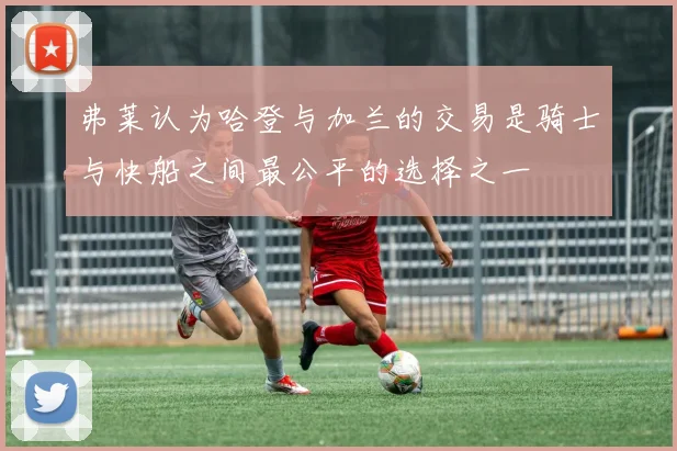 弗莱认为哈登与加兰的交易是骑士与快船之间最公平的选择之一