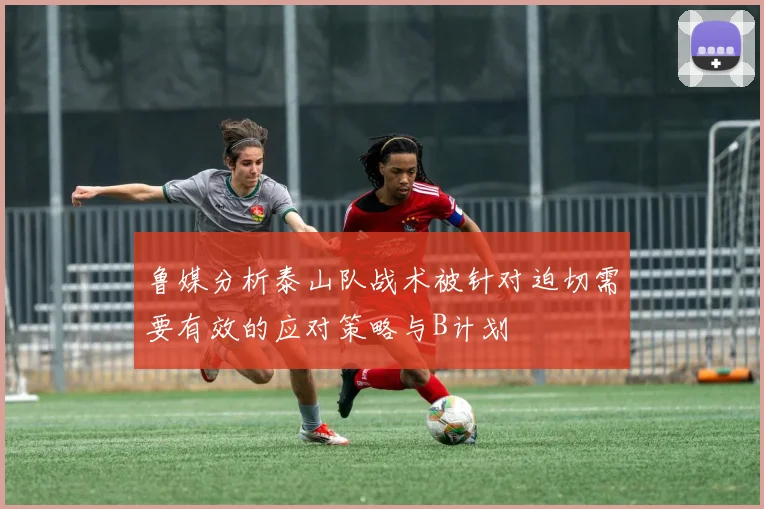 鲁媒分析泰山队战术被针对迫切需要有效的应对策略与B计划