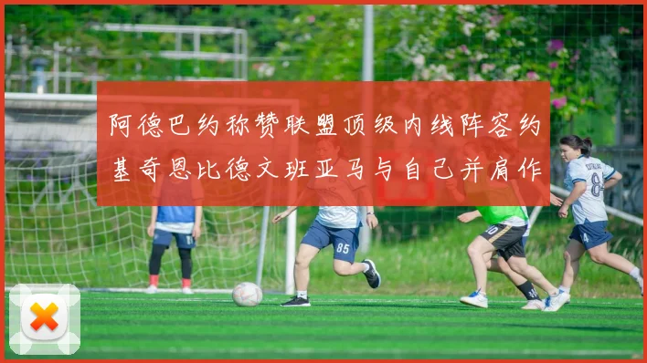 阿德巴约称赞联盟顶级内线阵容约基奇恩比德文班亚马与自己并肩作战
