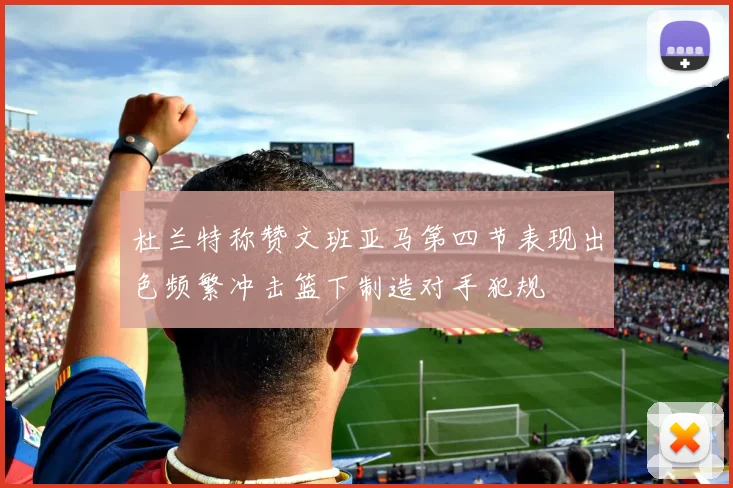 杜兰特称赞文班亚马第四节表现出色频繁冲击篮下制造对手犯规