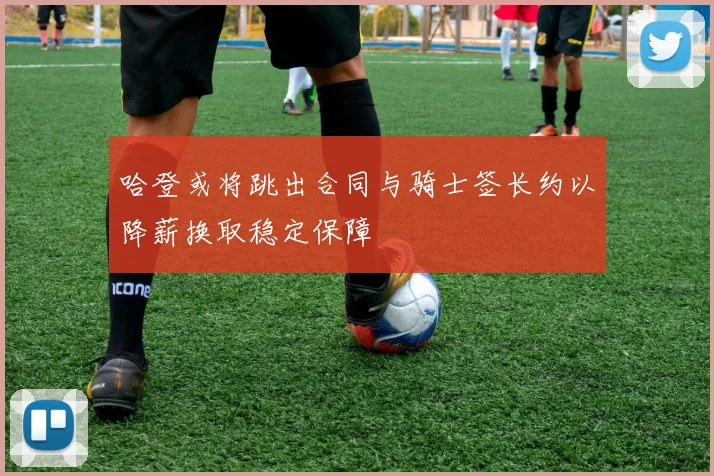 哈登或将跳出合同与骑士签长约以降薪换取稳定保障