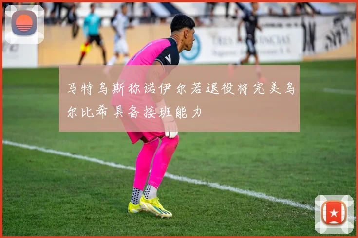 马特乌斯称诺伊尔若退役将完美乌尔比希具备接班能力